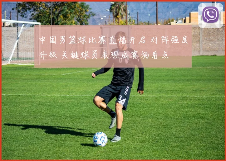 中国男篮球比赛直播开启 对阵强度升级 关键球员表现成赛场看点