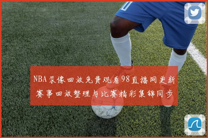 NBA录像回放免费观看98直播网更新 赛事回放整理与比赛精彩集锦同步上线
