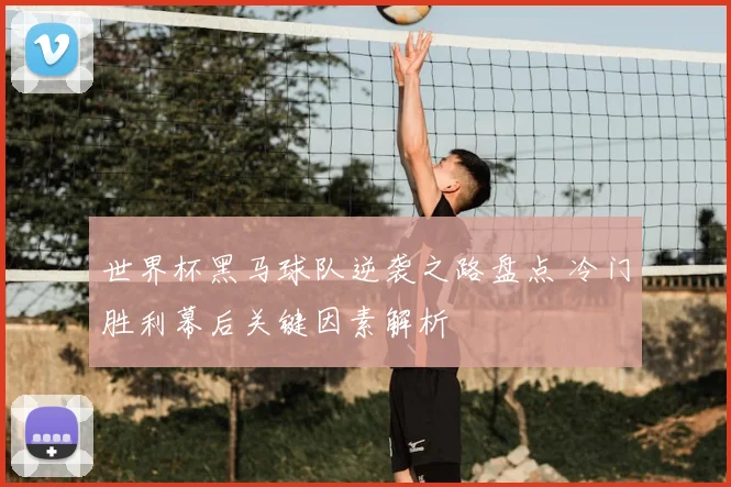 世界杯黑马球队逆袭之路盘点 冷门胜利幕后关键因素解析