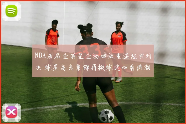 NBA历届全明星全场回放重温经典对决 球星高光集锦再掀球迷回看热潮