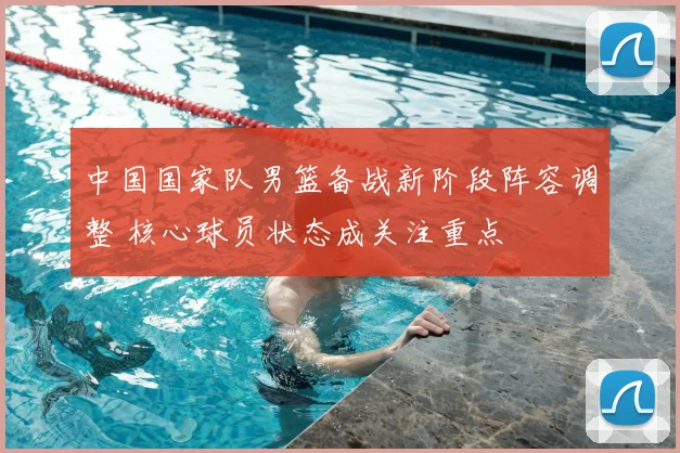 中国国家队男篮备战新阶段阵容调整 核心球员状态成关注重点