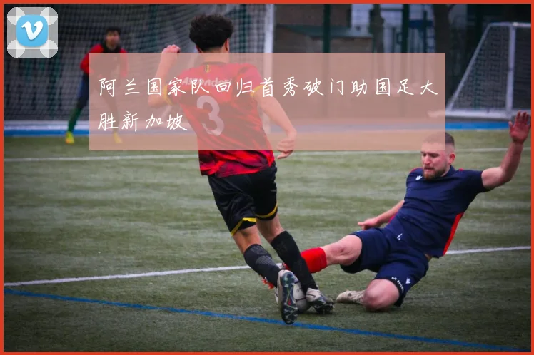 阿兰国家队回归首秀破门助国足大胜新加坡
