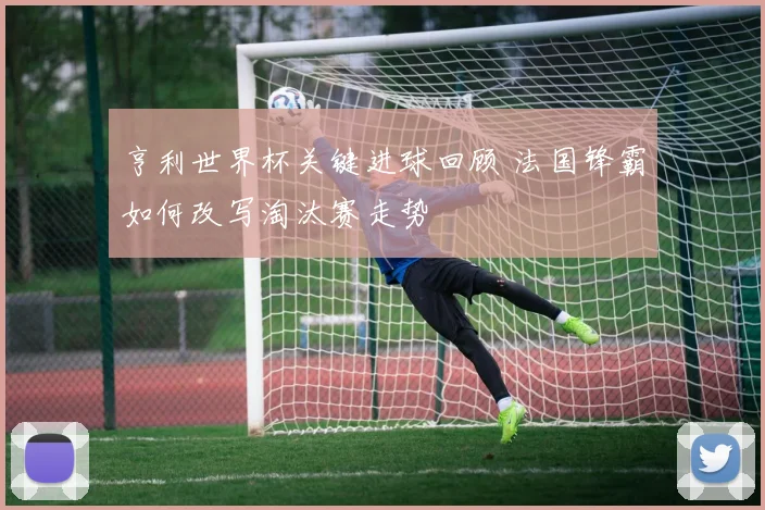 亨利世界杯关键进球回顾 法国锋霸如何改写淘汰赛走势