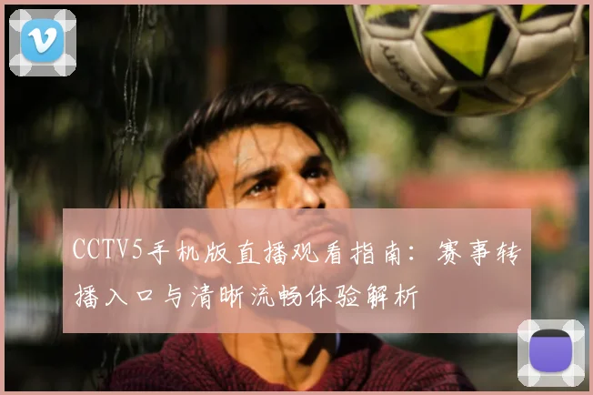CCTV5手机版直播观看指南：赛事转播入口与清晰流畅体验解析