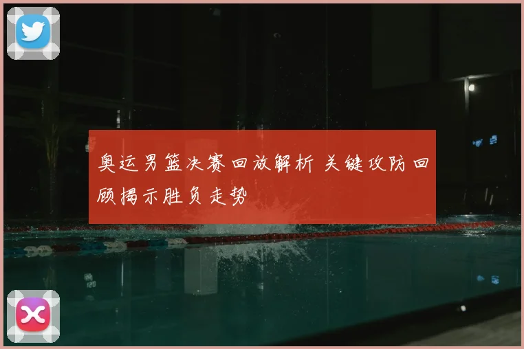 奥运男篮决赛回放解析 关键攻防回顾揭示胜负走势