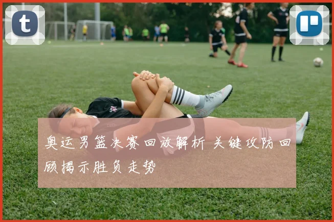 奥运男篮决赛回放解析 关键攻防回顾揭示胜负走势