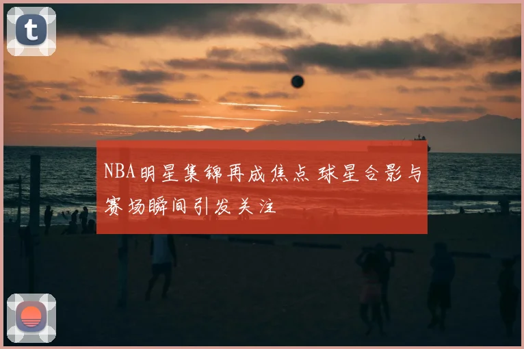 NBA明星集锦再成焦点 球星合影与赛场瞬间引发关注
