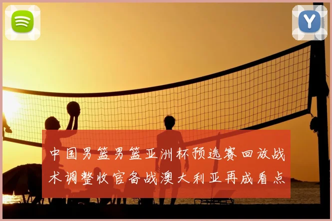 中国男篮男篮亚洲杯预选赛回放战术调整收官备战澳大利亚再成看点