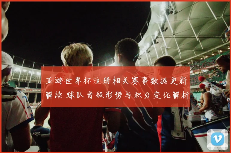 亚游世界杯注册相关赛事数据更新解读 球队晋级形势与积分变化解析