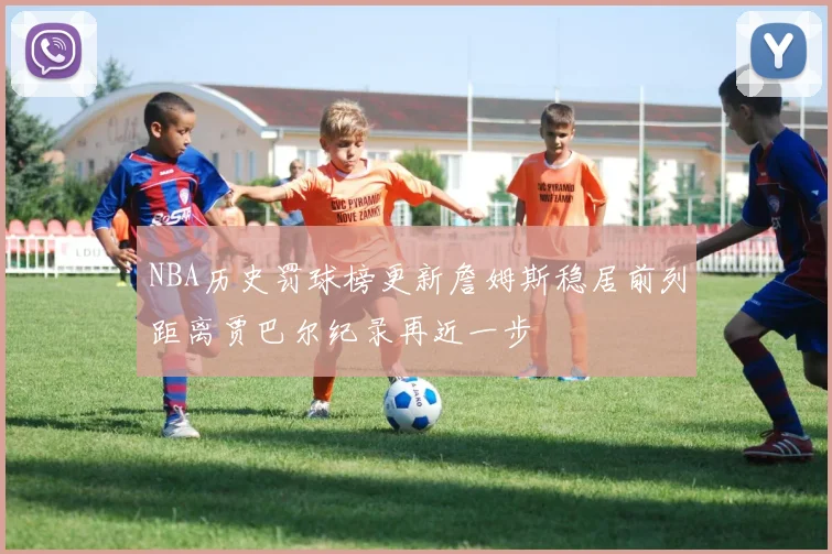 NBA历史罚球榜更新詹姆斯稳居前列距离贾巴尔纪录再近一步