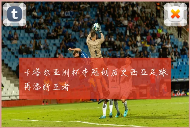 卡塔尔亚洲杯夺冠创历史西亚足球再添新王者