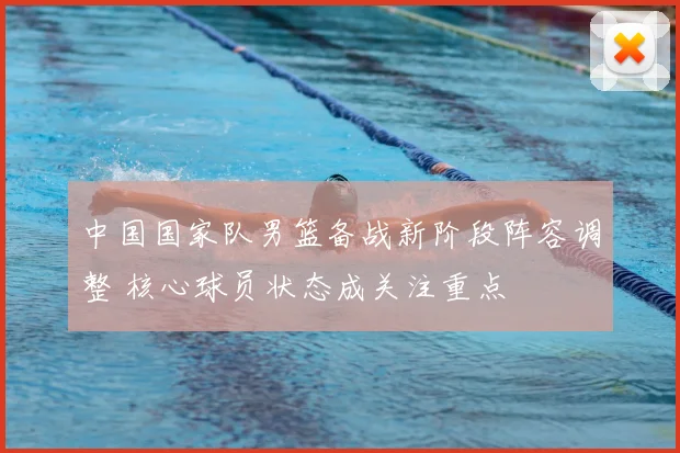 中国国家队男篮备战新阶段阵容调整 核心球员状态成关注重点