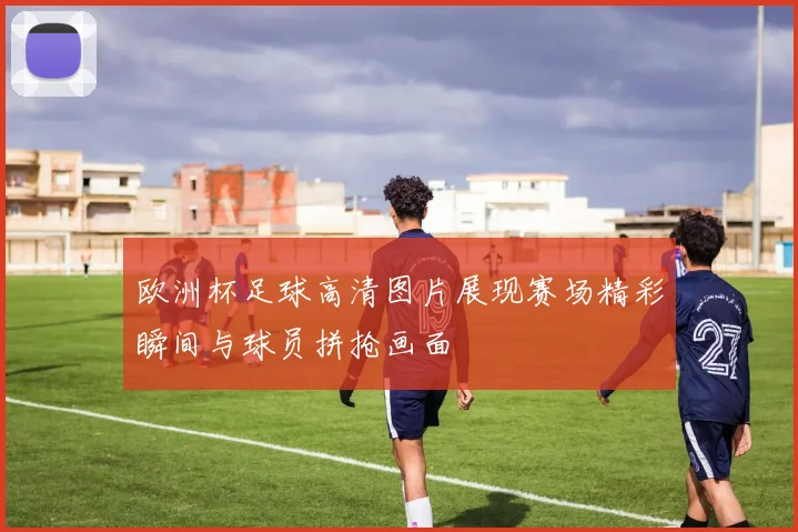 欧洲杯足球高清图片展现赛场精彩瞬间与球员拼抢画面