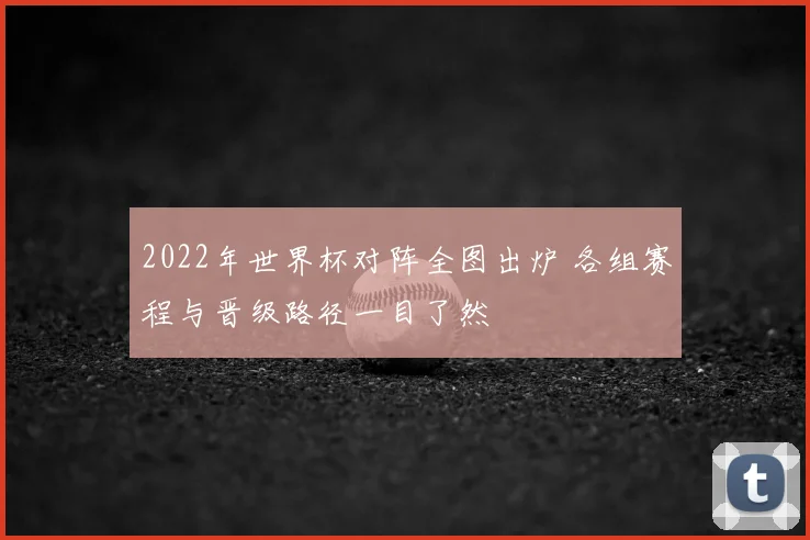 2022年世界杯对阵全图出炉 各组赛程与晋级路径一目了然