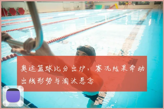 奥运篮球比分出炉,赛况结果牵动出线形势与淘汰悬念