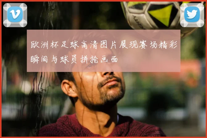 欧洲杯足球高清图片展现赛场精彩瞬间与球员拼抢画面