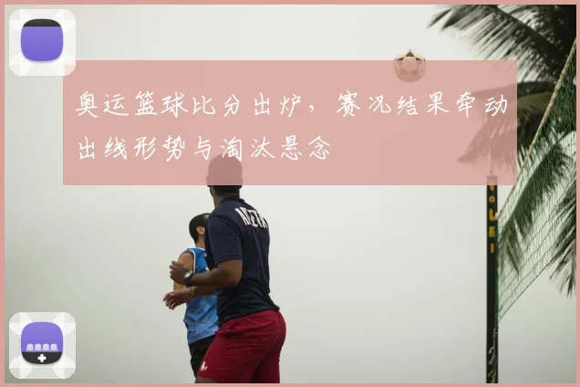 奥运篮球比分出炉,赛况结果牵动出线形势与淘汰悬念