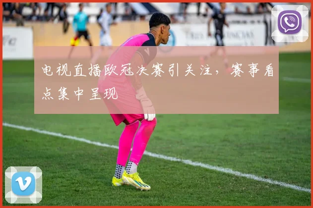 电视直播欧冠决赛引关注，赛事看点集中呈现