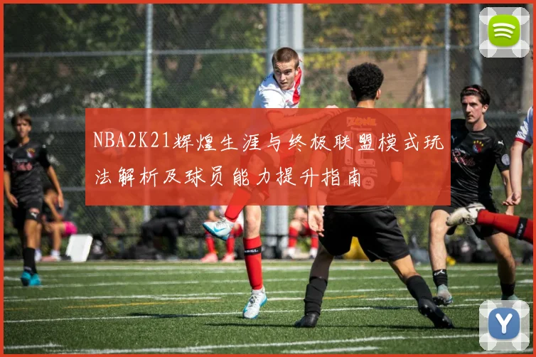 NBA2K21辉煌生涯与终极联盟模式玩法解析及球员能力提升指南