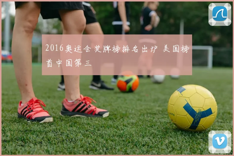 2016奥运会奖牌榜排名出炉 美国榜首中国第三